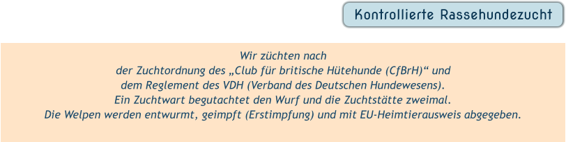 Wir züchten nach  der Zuchtordnung des „Club für britische Hütehunde (CfBrH)“ und  dem Reglement des VDH (Verband des Deutschen Hundewesens).  Ein Zuchtwart begutachtet den Wurf und die Zuchtstätte zweimal. Die Welpen werden entwurmt, geimpft (Erstimpfung) und mit EU-Heimtierausweis abgegeben.  Kontrollierte Rassehundezucht