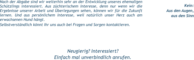Kein: Aus den Augen, aus den Sinn Nach der Abgabe sind wir weiterhin sehr an der Entwicklung unseres ehemaligen Schützlings interessiert. Aus züchterischem Interesse, denn nur wenn wir die Ergebnisse unserer Arbeit und Überlegungen sehen, können wir für die Zukunft lernen. Und aus persönlichem Interesse, weil natürlich unser Herz auch am erwachsenen Hund hängt. Selbstverständlich könnt Ihr uns auch bei Fragen und Sorgen kontaktieren.  Neugierig? Interessiert? Einfach mal unverbindlich anrufen.