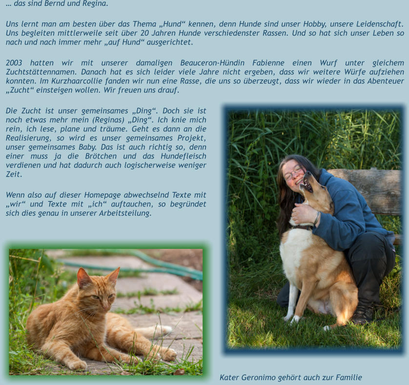 … das sind Bernd und Regina.   Uns lernt man am besten über das Thema „Hund“ kennen, denn Hunde sind unser Hobby, unsere Leidenschaft. Uns begleiten mittlerweile seit über 20 Jahren Hunde verschiedenster Rassen. Und so hat sich unser Leben so nach und nach immer mehr „auf Hund“ ausgerichtet.   2003 hatten wir mit unserer damaligen Beauceron-Hündin Fabienne einen Wurf unter gleichem Zuchtstättennamen. Danach hat es sich leider viele Jahre nicht ergeben, dass wir weitere Würfe aufziehen konnten. Im Kurzhaarcollie fanden wir nun eine Rasse, die uns so überzeugt, dass wir wieder in das Abenteuer „Zucht“ einsteigen wollen. Wir freuen uns drauf.  Die Zucht ist unser gemeinsames „Ding“. Doch sie ist noch etwas mehr mein (Reginas) „Ding“. Ich knie mich rein, ich lese, plane und träume. Geht es dann an die Realisierung, so wird es unser gemeinsames Projekt, unser gemeinsames Baby. Das ist auch richtig so, denn einer muss ja die Brötchen und das Hundefleisch verdienen und hat dadurch auch logischerweise weniger Zeit.  Wenn also auf dieser Homepage abwechselnd Texte mit „wir“ und Texte mit „ich“ auftauchen, so begründet sich dies genau in unserer Arbeitsteilung.  Kater Geronimo gehört auch zur Familie