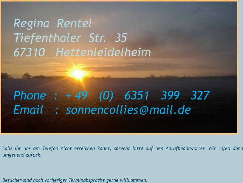 Falls Ihr uns am Telefon nicht erreichen könnt, sprecht bitte auf den Anrufbeantworter. Wir rufen dann umgehend zurück.   Besucher sind nach vorheriger Terminabsprache gerne willkommen.