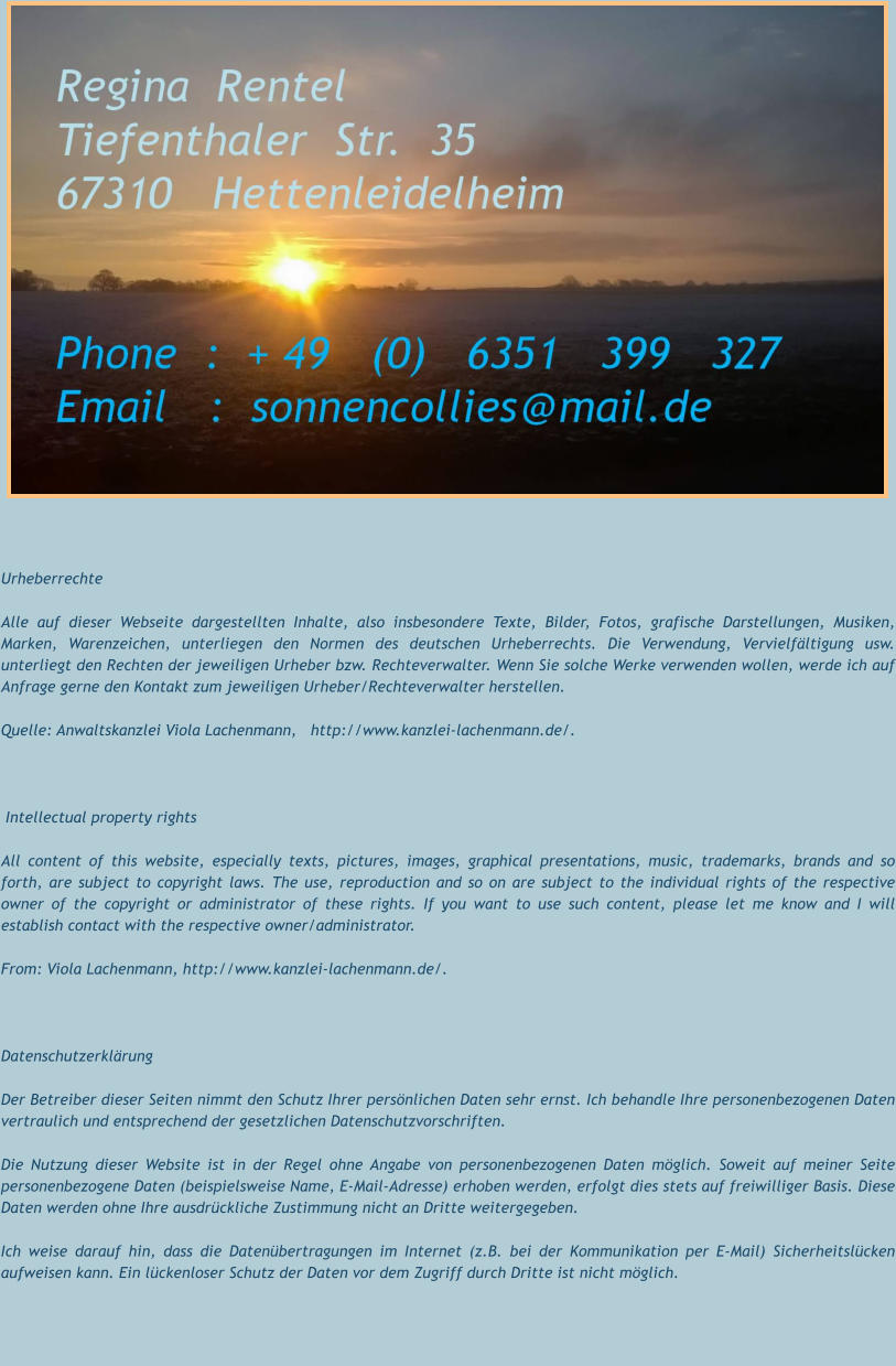 Urheberrechte Alle auf dieser Webseite dargestellten Inhalte, also insbesondere Texte, Bilder, Fotos, grafische Darstellungen, Musiken, Marken, Warenzeichen, unterliegen den Normen des deutschen Urheberrechts. Die Verwendung, Vervielfältigung usw. unterliegt den Rechten der jeweiligen Urheber bzw. Rechteverwalter. Wenn Sie solche Werke verwenden wollen, werde ich auf Anfrage gerne den Kontakt zum jeweiligen Urheber/Rechteverwalter herstellen. Quelle: Anwaltskanzlei Viola Lachenmann,   http://www.kanzlei-lachenmann.de/.   Intellectual property rights All content of this website, especially texts, pictures, images, graphical presentations, music, trademarks, brands and so forth, are subject to copyright laws. The use, reproduction and so on are subject to the individual rights of the respective owner of the copyright or administrator of these rights. If you want to use such content, please let me know and I will establish contact with the respective owner/administrator. From: Viola Lachenmann, http://www.kanzlei-lachenmann.de/.       Datenschutzerklärung Der Betreiber dieser Seiten nimmt den Schutz Ihrer persönlichen Daten sehr ernst. Ich behandle Ihre personenbezogenen Daten vertraulich und entsprechend der gesetzlichen Datenschutzvorschriften. Die Nutzung dieser Website ist in der Regel ohne Angabe von personenbezogenen Daten möglich. Soweit auf meiner Seite personenbezogene Daten (beispielsweise Name, E-Mail-Adresse) erhoben werden, erfolgt dies stets auf freiwilliger Basis. Diese Daten werden ohne Ihre ausdrückliche Zustimmung nicht an Dritte weitergegeben. Ich weise darauf hin, dass die Datenübertragungen im Internet (z.B. bei der Kommunikation per E-Mail) Sicherheitslücken aufweisen kann. Ein lückenloser Schutz der Daten vor dem Zugriff durch Dritte ist nicht möglich.