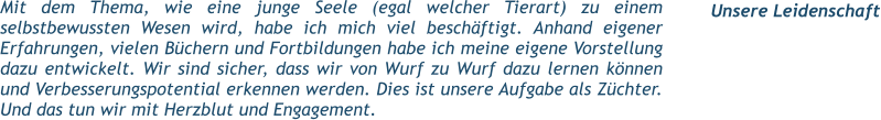Mit dem Thema, wie eine junge Seele (egal welcher Tierart) zu einem selbstbewussten Wesen wird, habe ich mich viel beschäftigt. Anhand eigener Erfahrungen, vielen Büchern und Fortbildungen habe ich meine eigene Vorstellung dazu entwickelt. Wir sind sicher, dass wir von Wurf zu Wurf dazu lernen können und Verbesserungspotential erkennen werden. Dies ist unsere Aufgabe als Züchter. Und das tun wir mit Herzblut und Engagement.   Unsere Leidenschaft