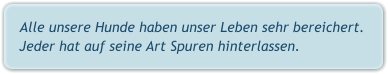 Alle unsere Hunde haben unser Leben sehr bereichert.  Jeder hat auf seine Art Spuren hinterlassen.