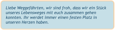 Liebe Weggefährten, wir sind froh, dass wir ein Stück unseres Lebensweges mit euch zusammen gehen konnten. Ihr werdet immer einen festen Platz in unseren Herzen haben.