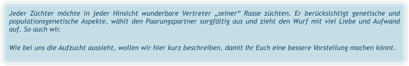Jeder Züchter möchte in jeder Hinsicht wunderbare Vertreter „seiner“ Rasse züchten. Er berücksichtigt genetische und populationsgenetische Aspekte, wählt den Paarungspartner sorgfältig aus und zieht den Wurf mit viel Liebe und Aufwand auf. So auch wir.   Wie bei uns die Aufzucht aussieht, wollen wir hier kurz beschreiben, damit Ihr Euch eine bessere Vorstellung machen könnt.